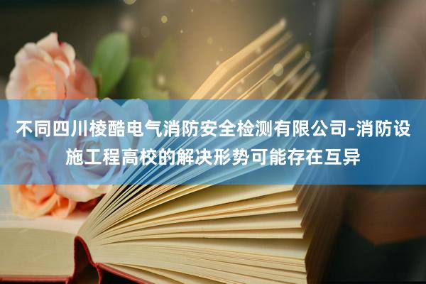 不同四川棱酷电气消防安全检测有限公司-消防设施工程高校的解决形势可能存在互异