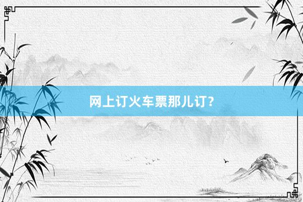 网上订火车票那儿订？
